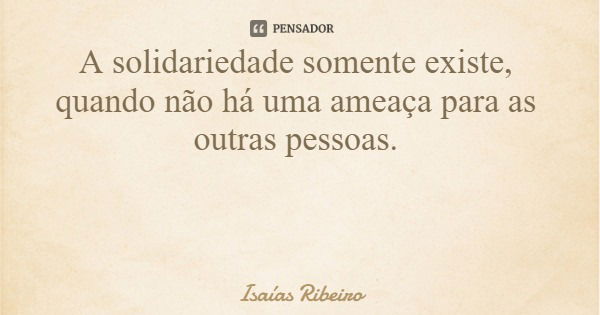 A solidariedade somente existe, quando não há uma ameaça para as outras pessoas.... Frase de Isaías Ribeiro.