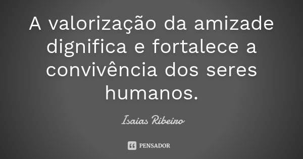 A valorização da amizade dignifica e fortalece a convivência dos seres humanos.... Frase de Isaías Ribeiro.