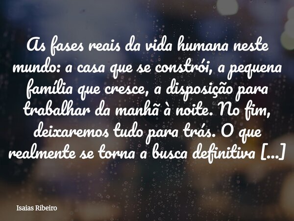 As fases reais da vida humana neste mundo: a casa que se constrói, a pequena família que cresce, a disposição para trabalhar da manhã à noite. No fim, deixaremo... Frase de Isaias Ribeiro.