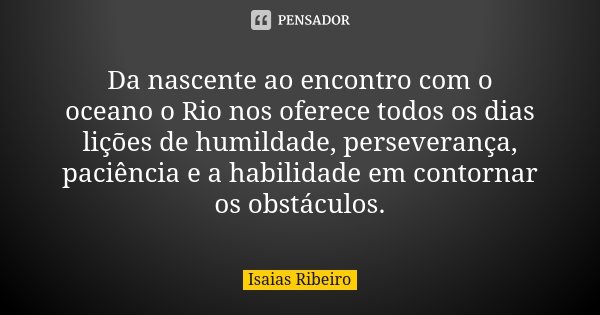 Da nascente ao encontro com o oceano o Rio nos oferece todos os dias lições de humildade, perseverança, paciência e a habilidade em contornar os obstáculos.... Frase de Isaías Ribeiro.