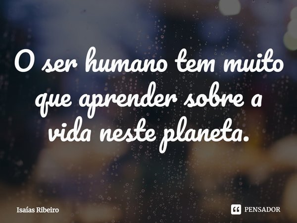 ⁠O ser humano tem muito que aprender sobre a vida neste planeta.... Frase de Isaias Ribeiro.