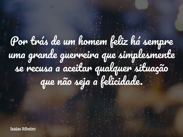 Por trás de um homem feliz há sempre uma grande guerreira que simplesmente se recusa a aceitar qualquer situação que não seja a felicidade.... Frase de Isaias Ribeiro.