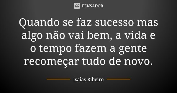 Quando se faz sucesso mas algo não vai bem, a vida e o tempo fazem a gente recomeçar tudo de novo.... Frase de Isaías Ribeiro.