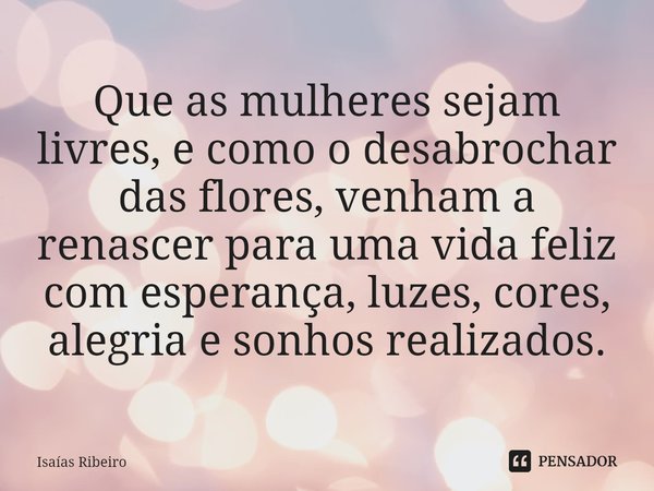 ⁠Que as mulheres sejam livres, e como o desabrochar das flores, venham a renascer para uma vida feliz com esperança, luzes, cores, alegria e sonhos realizados.... Frase de Isaias Ribeiro.