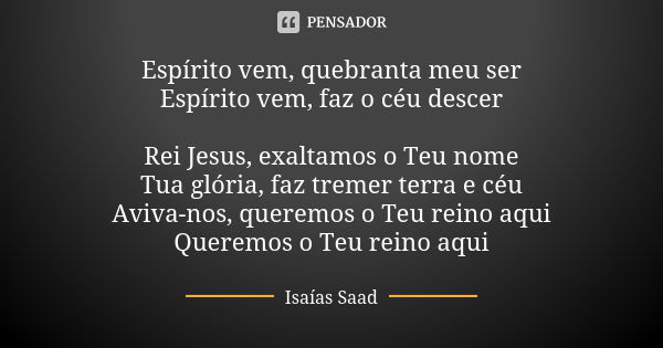 Espírito vem, quebranta meu ser Espírito vem, faz o céu descer Rei Jesus, exaltamos o Teu nome Tua glória, faz tremer terra e céu Aviva-nos, queremos o Teu rein... Frase de Isaías Saad.