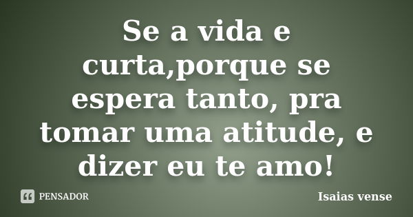 Se a vida e curta,porque se espera tanto, pra tomar uma atitude, e dizer eu te amo!... Frase de Isaias vense.