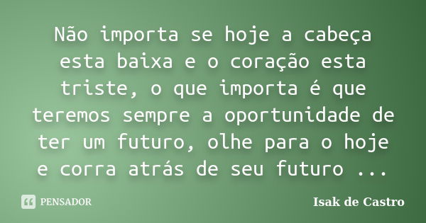 Não importa se hoje a cabeça esta baixa e o coração esta triste, o que importa é que teremos sempre a oportunidade de ter um futuro, olhe para o hoje e corra at... Frase de Isak de Castro.