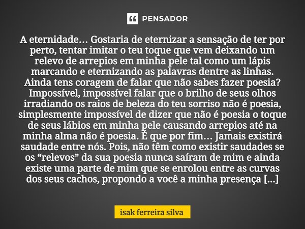 ⁠A eternidade… Gostaria de eternizar a sensação de ter por perto, tentar imitar o teu toque que vem deixando um relevo de arrepios em minha pele tal como um láp... Frase de Isak Ferreira Silva.