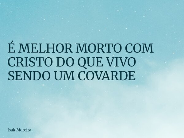 É MELHOR MORTO COM CRISTO DO QUE VIVO SENDO UM COVARDE... Frase de Isak Moreira.