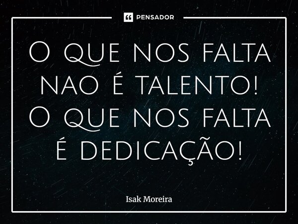 O que nos falta nao é talento! O que nos falta é dedicação!... Frase de isak moreira.