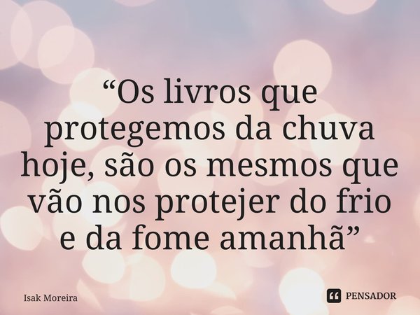 “Os livros que protegemos da chuva hoje, são os mesmos que vão nos protejer do frio e da fome amanhã”... Frase de Isak Moreira.