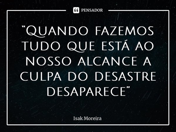 ⁠“Quando fazemos tudo que está ao nosso alcance a culpa do desastre desaparece”... Frase de Isak Moreira.