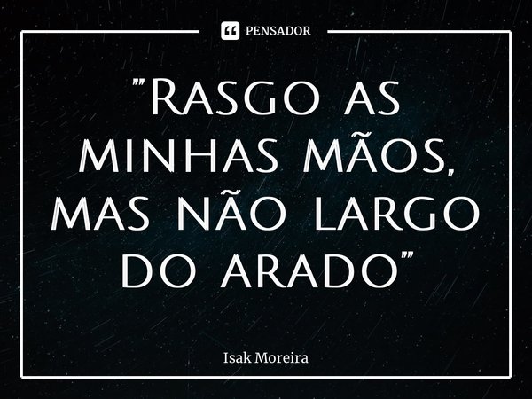 ⁠”Rasgo as minhas mãos, mas não largo do arado”... Frase de Isak Moreira.