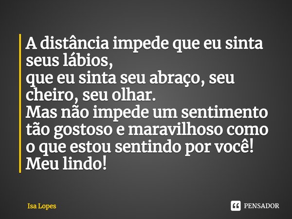 ⁠A distância impede que eu sinta seus lábios, que eu sinta seu abraço, seu cheiro, seu olhar. Mas não impede um sentimento tão gostoso e maravilhoso como o que ... Frase de Isa Lopes.