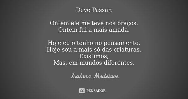 Deve Passar. Ontem ele me teve nos braços. Ontem fui a mais amada. Hoje eu o tenho no pensamento. Hoje sou a mais só das criaturas. Existimos, Mas, em mundos di... Frase de Isalena Medeiros.