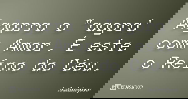 Agarra o "agora' com Amor. É este o Reino do Céu.... Frase de isalmirjose.