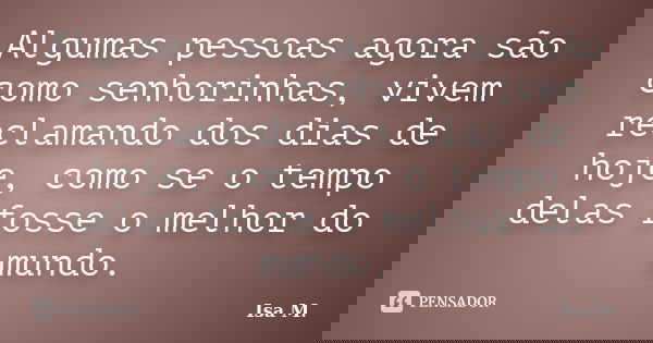 Algumas pessoas agora são como senhorinhas, vivem reclamando dos dias de hoje, como se o tempo delas fosse o melhor do mundo.... Frase de Isa M..
