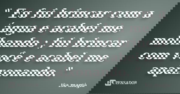 " Eu fui brincar com a água e acabei me molhando ; fui brincar com você e acabei me apaixonando. "... Frase de Isa magia.