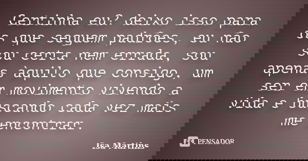 Certinha eu? deixo isso para os que seguem padrões, eu não sou certa nem errada, sou apenas àquilo que consigo, um ser em movimento vivendo a vida e buscando ca... Frase de Isa Martins.