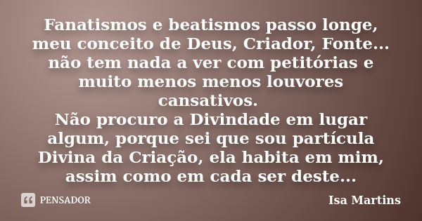 Fanatismos e beatismos passo longe, meu conceito de Deus, Criador, Fonte... não tem nada a ver com petitórias e muito menos menos louvores cansativos. Não procu... Frase de Isa Martins.