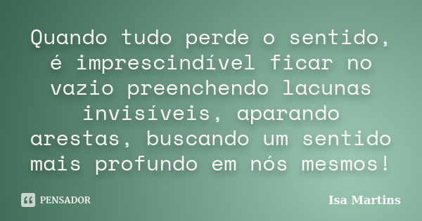 Quando tudo perde o sentido, é imprescindível ficar no vazio preenchendo lacunas invisíveis, aparando arestas, buscando um sentido mais profundo em nós mesmos!... Frase de Isa Martins.