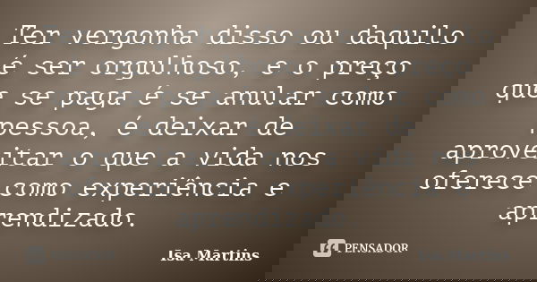 Ter vergonha disso ou daquilo é ser orgulhoso, e o preço que se paga é se anular como pessoa, é deixar de aproveitar o que a vida nos oferece como experiência e... Frase de Isa Martins.