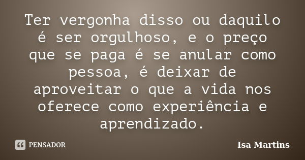 Ter vergonha disso ou daquilo é ser orgulhoso, e o preço que se paga é se anular como pessoa, é deixar de aproveitar o que a vida nos oferece como experiência e... Frase de Isa Martins.