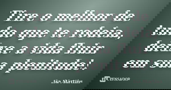 Tire o melhor de tudo que te rodeia, deixe a vida fluir em sua plenitude!... Frase de Isa Martins.