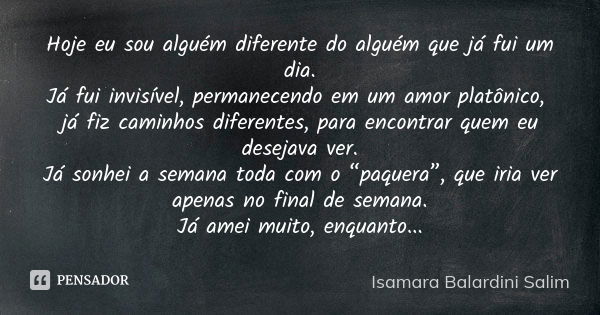 Hoje eu sou alguém diferente do alguém que já fui um dia.
Já fui invisível, permanecendo em um amor platônico, já fiz caminhos diferentes, para encontrar quem e... Frase de Isamara Balardini Salim.