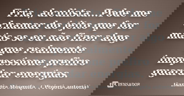 Fria, alculista...Pode me chamar do jeito que for mais se eu não fizer algo que realmente impressione prefiro guardar energias.... Frase de Isandra Mesquita . ( Própria autoria).