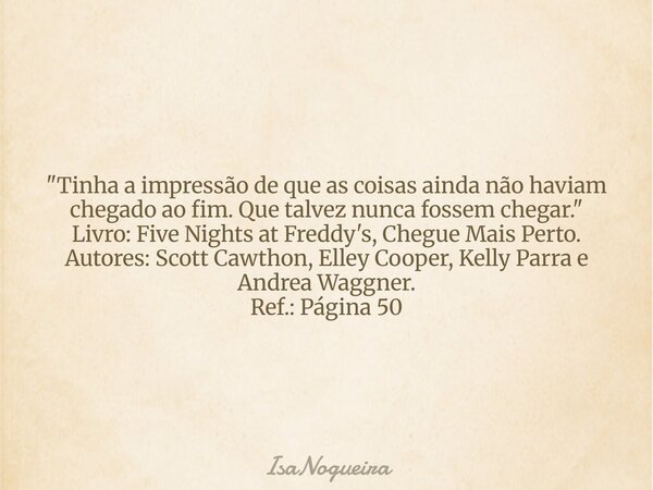 "Tinha a impressão de que as coisas ainda não haviam chegado ao fim. Que talvez nunca fossem chegar." Livro: Five Nights at Freddy's, Chegue Mais Pert... Frase de IsaNogueira.