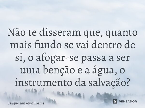 ⁠Não te disseram que, quanto mais fundo se vai dentro de si, o afogar-se passa a ser uma benção e a água, o instrumento da salvação?... Frase de Isaque Amaque Torres.