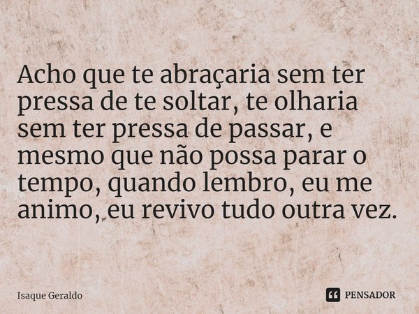 ⁠Acho que te abraçaria sem ter pressa de te soltar, te olharia sem ter pressa de passar, e mesmo que não possa parar o tempo, quando lembro, eu me animo, eu rev... Frase de Isaque Geraldo.
