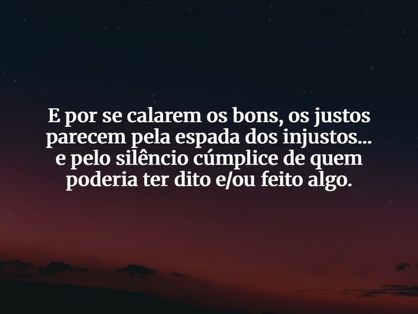 E por se calarem os bons, os justos parecem pela espada dos injustos… e pelo silêncio cúmplice de quem poderia ter dito e/ou feito algo.... Frase de Isaque Lima Sardinha.