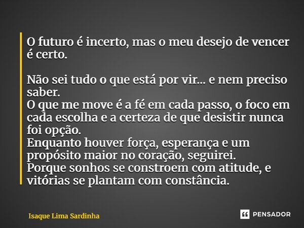 ⁠O futuro é incerto, mas o meu desejo de vencer é certo. Não sei tudo o que está por vir… e nem preciso saber. O que me move é a fé em cada passo, o foco em cad... Frase de Isaque Lima Sardinha.