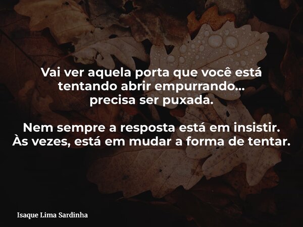 Vai ver aquela porta que você está tentando abrir empurrando… precisa ser puxada. Nem sempre a resposta está em insistir. Às vezes, está em mudar a forma de ten... Frase de Isaque Lima Sardinha.