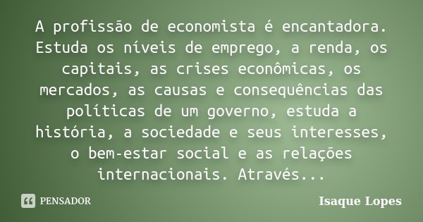 A profissão de economista é encantadora. Estuda os níveis de emprego, a renda, os capitais, as crises econômicas, os mercados, as causas e consequências das pol... Frase de Isaque Lopes.