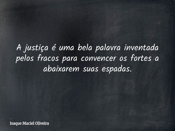 A justiça é uma bela palavra inventada pelos fracos para convencer os fortes a abaixarem suas espadas.... Frase de Isaque Maciel Oliveira.