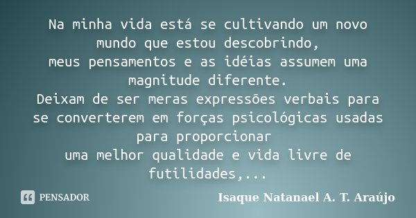 Na minha vida está se cultivando um novo mundo que estou descobrindo, meus pensamentos e as idéias assumem uma magnitude diferente. Deixam de ser meras expressõ... Frase de Isaque Natanael A. T. Araújo.