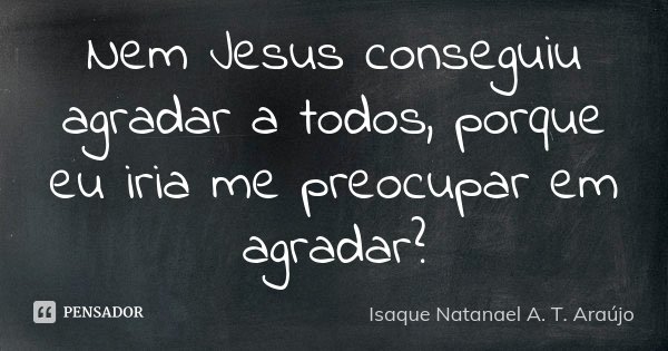 Nem Jesus conseguiu agradar a todos, porque eu iria me preocupar em agradar?... Frase de Isaque Natanael A. T. Araújo.