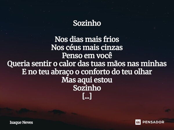 Sozinho Nos dias mais frios Nos céus mais cinzas Penso em você Queria sentir o calor das tuas mãos nas minhas E no teu abraço o conforto do teu olhar Mas aqui ... Frase de Isaque Neves.