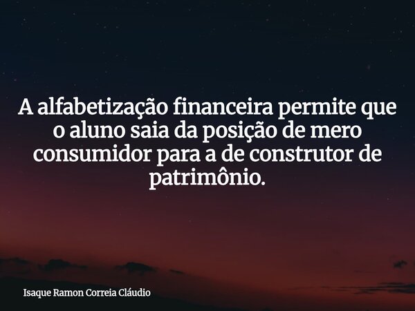 A alfabetização financeira permite que o aluno saia da posição de mero consumidor para a de construtor de patrimônio.... Frase de Isaque Ramon Correia Cláudio.