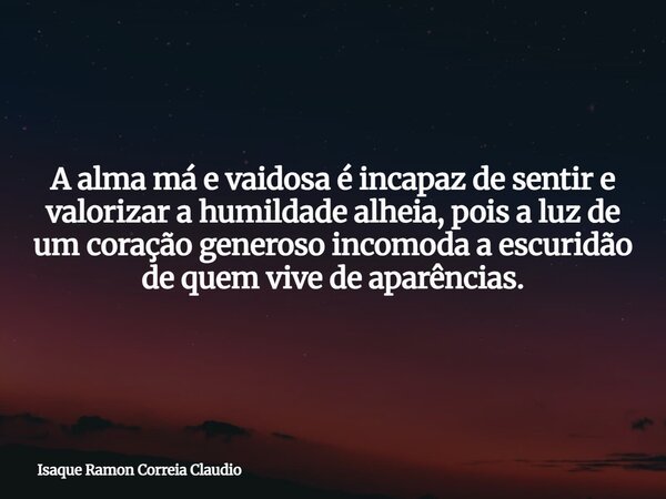 A alma má e vaidosa é incapaz de sentir e valorizar a humildade alheia, pois a luz de um coração generoso incomoda a escuridão de quem vive de aparências.... Frase de Isaque Ramon Correia Claudio.