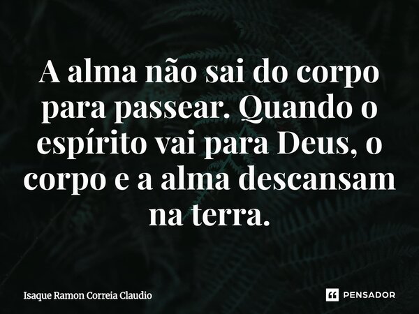 ⁠A alma não sai do corpo para passear. Quando o espírito vai para Deus, o corpo e a alma descansam na terra.... Frase de Isaque Ramon Correia Claudio.