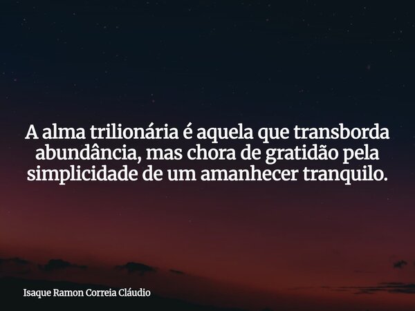 A alma trilionária é aquela que transborda abundância, mas chora de gratidão pela simplicidade de um amanhecer tranquilo.... Frase de Isaque Ramon Correia Cláudio.