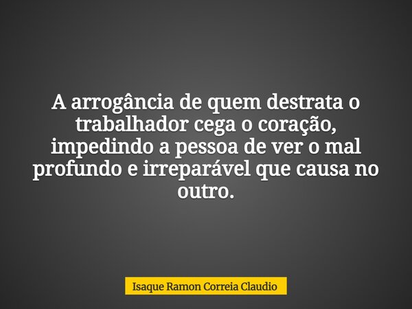 A arrogância de quem destrata o trabalhador cega o coração, impedindo a pessoa de ver o mal profundo e irreparável que causa no outro.... Frase de Isaque Ramon Correia Claudio.