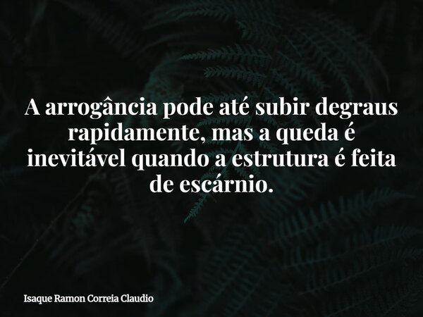A arrogância pode até subir degraus rapidamente, mas a queda é inevitável quando a estrutura é feita de escárnio.... Frase de Isaque Ramon Correia Claudio.