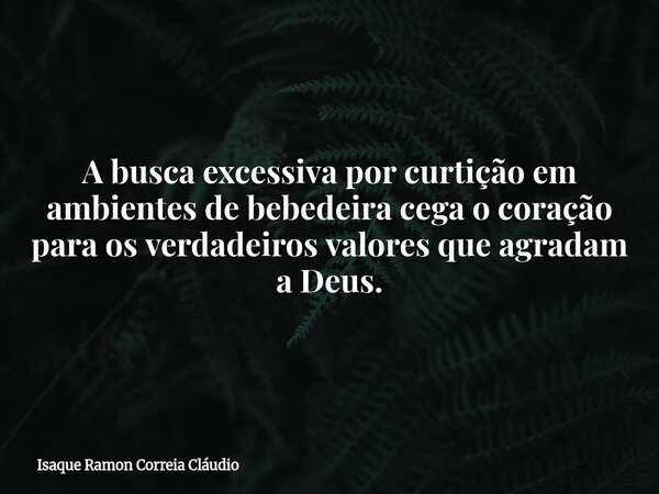 A busca excessiva por curtição em ambientes de bebedeira cega o coração para os verdadeiros valores que agradam a Deus.... Frase de Isaque Ramon Correia Cláudio.