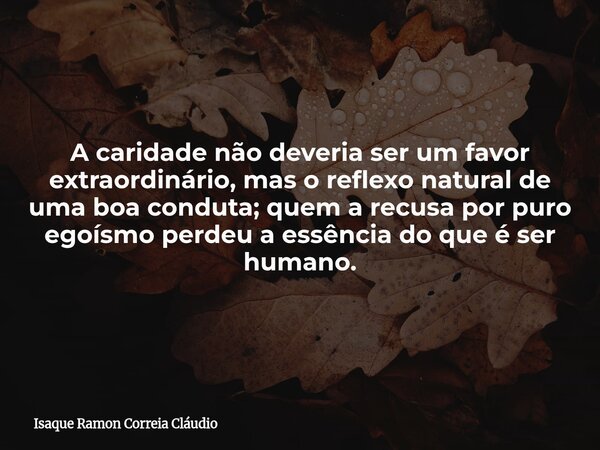 A caridade não deveria ser um favor extraordinário, mas o reflexo natural de uma boa conduta; quem a recusa por puro egoísmo perdeu a essência do que é ser huma... Frase de Isaque Ramon Correia Cláudio.