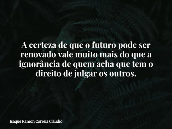A certeza de que o futuro pode ser renovado vale muito mais do que a ignorância de quem acha que tem o direito de julgar os outros.... Frase de Isaque Ramon Correia Cláudio.
